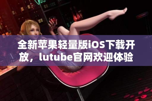 全新蘋果輕量版iOS下載開放，lutube官網(wǎng)歡迎體驗
