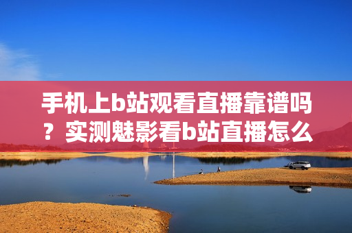 手機(jī)上b站觀看直播靠譜嗎？實(shí)測魅影看b站直播怎么樣？