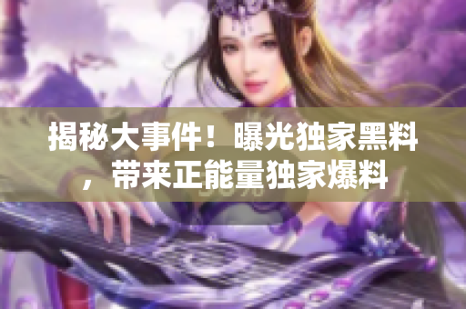 揭秘大事件！曝光獨(dú)家黑料，帶來正能量獨(dú)家爆料