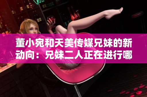 董小宛和天美傳媒兄妹的新動(dòng)向：兄妹二人正在進(jìn)行哪些活動(dòng)？
