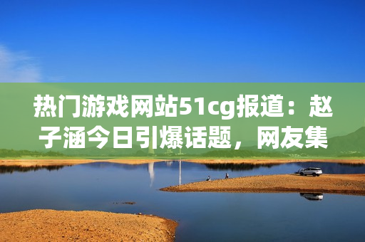 熱門游戲網(wǎng)站51cg報道：趙子涵今日引爆話題，網(wǎng)友集體熱議