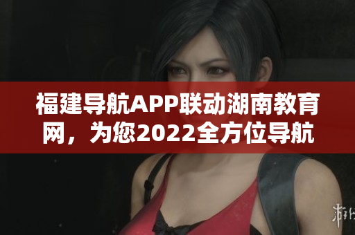 福建導(dǎo)航APP聯(lián)動湖南教育網(wǎng)，為您2022全方位導(dǎo)航服務(wù)