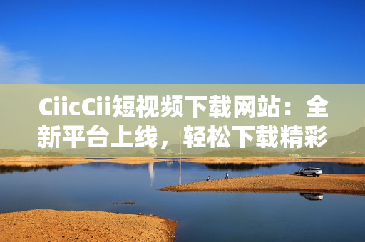 CiicCii短視頻下載網(wǎng)站：全新平臺上線，輕松下載精彩內(nèi)容