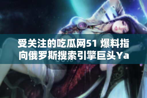 受關(guān)注的吃瓜網(wǎng)51 爆料指向俄羅斯搜索引擎巨頭Yandex，引發(fā)大眾熱議