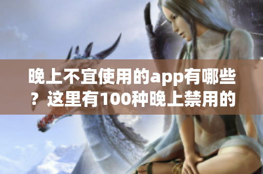 晚上不宜使用的app有哪些？這里有100種晚上禁用的app大全！
