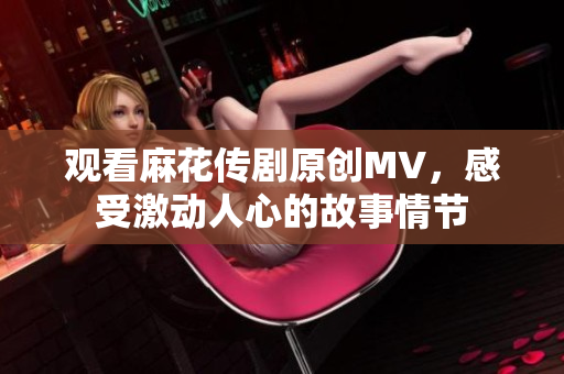 觀看麻花傳劇原創(chuàng)MV，感受激動人心的故事情節(jié)