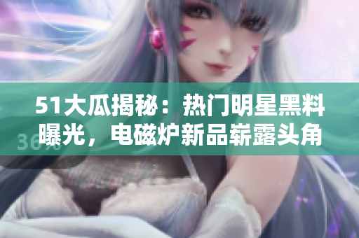 51大瓜揭秘：熱門明星黑料曝光，電磁爐新品嶄露頭角