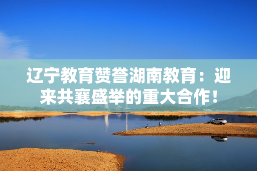 遼寧教育贊譽(yù)湖南教育：迎來共襄盛舉的重大合作！