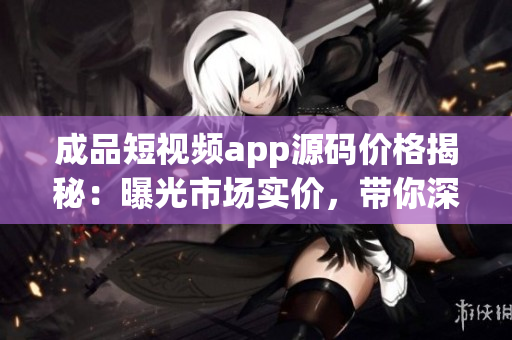 成品短視頻app源碼價格揭秘：曝光市場實價，帶你深度了解制作成本