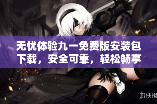 無憂體驗九一免費版安裝包下載，安全可靠，輕松暢享全新體驗