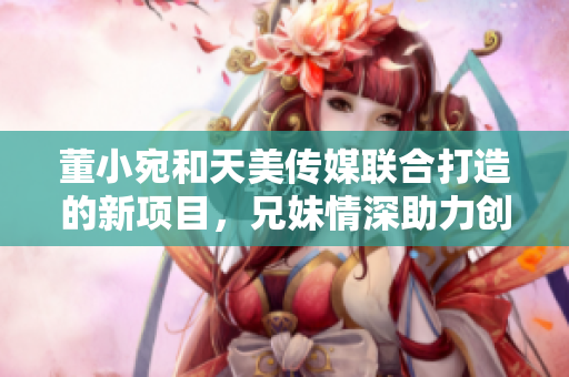董小宛和天美傳媒聯合打造的新項目，兄妹情深助力創(chuàng)意產業(yè)發(fā)展