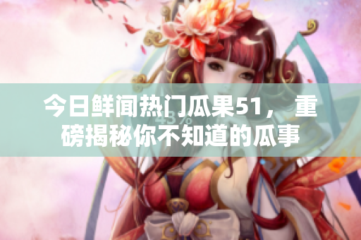 今日鮮聞熱門瓜果51， 重磅揭秘你不知道的瓜事