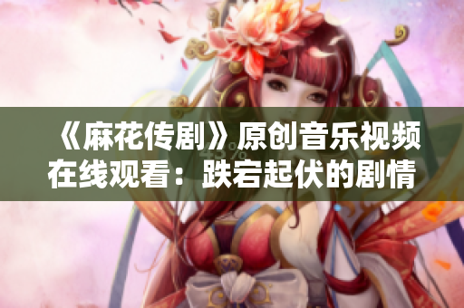 《麻花傳劇》原創(chuàng)音樂視頻在線觀看：跌宕起伏的劇情搭配精彩MV，讓人目不轉(zhuǎn)睛