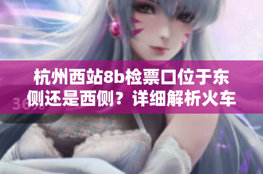 杭州西站8b檢票口位于東側(cè)還是西側(cè)？詳細(xì)解析火車站通道布局