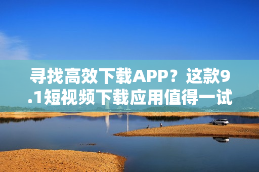 尋找高效下載APP？這款9.1短視頻下載應(yīng)用值得一試