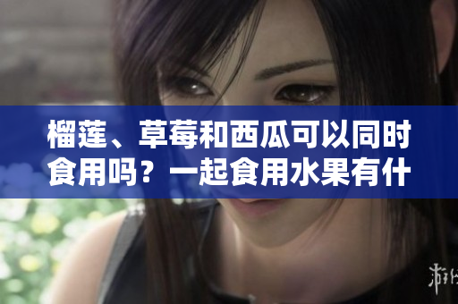 榴蓮、草莓和西瓜可以同時(shí)食用嗎？一起食用水果有什么好處？