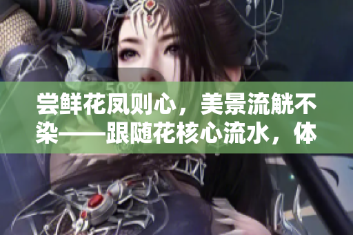 嘗鮮花鳳則心，美景流觥不染——跟隨花核心流水，體驗(yàn)自然之美