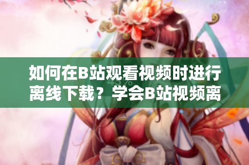 如何在B站觀看視頻時進行離線下載？學會B站視頻離線觀看的方法