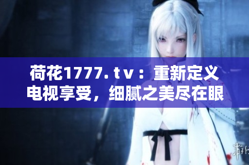 荷花1777. tⅴ：重新定義電視享受，細(xì)膩之美盡在眼前