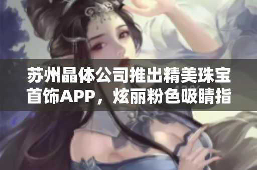蘇州晶體公司推出精美珠寶首飾APP，炫麗粉色吸睛指數(shù)暴漲