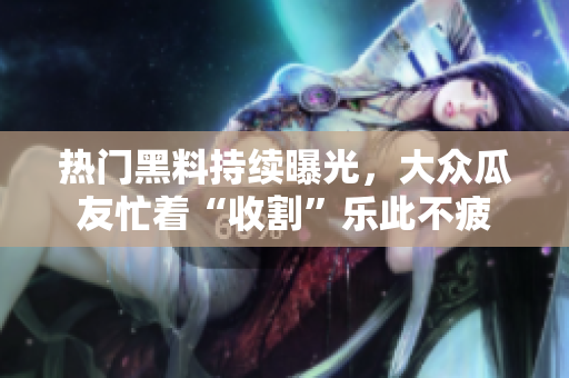 熱門(mén)黑料持續(xù)曝光，大眾瓜友忙著“收割”樂(lè)此不疲