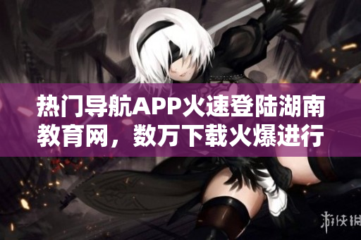 熱門導(dǎo)航APP火速登陸湖南教育網(wǎng)，數(shù)萬下載火爆進(jìn)行時(shí)