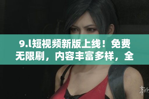 9.l短視頻新版上線！免費(fèi)無(wú)限刷，內(nèi)容豐富多樣，全面升級(jí)精彩體驗(yàn)