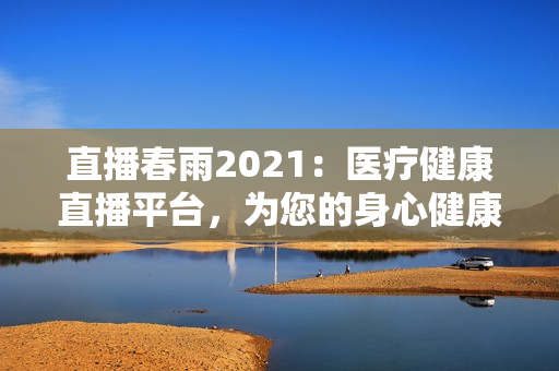 直播春雨2021：醫(yī)療健康直播平臺(tái)，為您的身心健康保駕護(hù)航