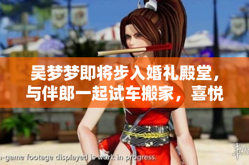 吳夢(mèng)夢(mèng)即將步入婚禮殿堂，與伴郎一起試車搬家，喜悅洋溢