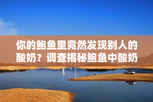 你的鮑魚里竟然發(fā)現(xiàn)別人的酸奶？調(diào)查揭秘鮑魚中酸奶的來(lái)歷