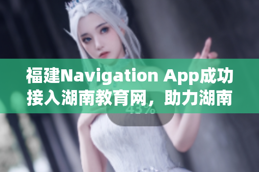 福建Navigation App成功接入湖南教育網(wǎng)，助力湖南教育信息化發(fā)展