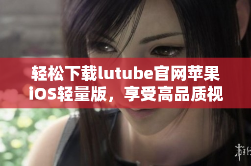 輕松下載lutube官網(wǎng)蘋(píng)果iOS輕量版，享受高品質(zhì)視頻體驗(yàn)