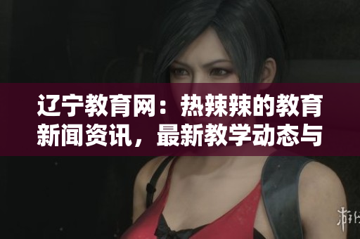 遼寧教育網(wǎng)：熱辣辣的教育新聞資訊，最新教學(xué)動(dòng)態(tài)與教育政策解讀