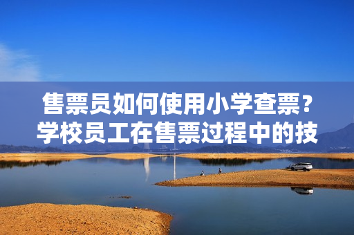 售票員如何使用小學查票？學校員工在售票過程中的技巧和經驗分享