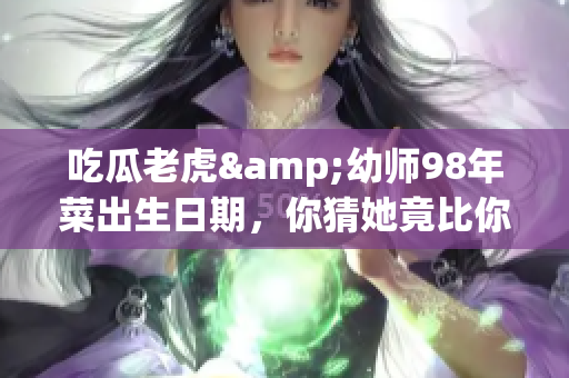 吃瓜老虎&幼師98年菜出生日期，你猜她竟比你想象的年輕！