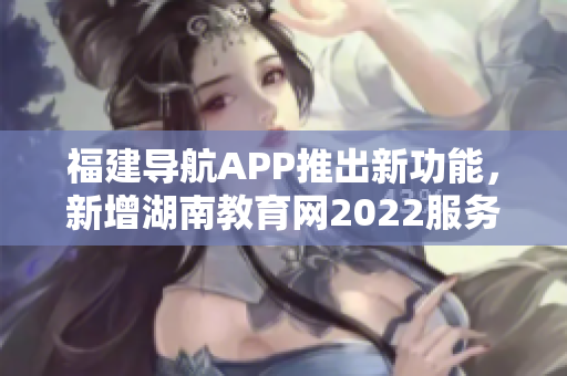 福建導(dǎo)航APP推出新功能，新增湖南教育網(wǎng)2022服務(wù)，助力用戶獲取最新教育資訊