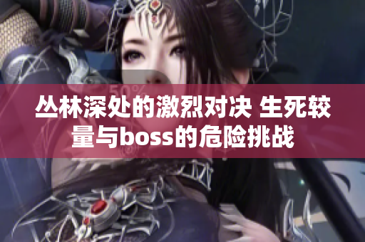 叢林深處的激烈對(duì)決 生死較量與boss的危險(xiǎn)挑戰(zhàn)