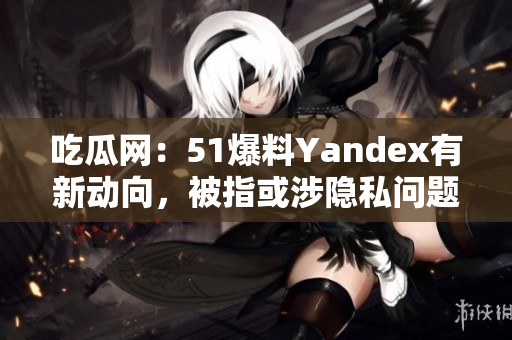 吃瓜網(wǎng)：51爆料Yandex有新動(dòng)向，被指或涉隱私問(wèn)題
