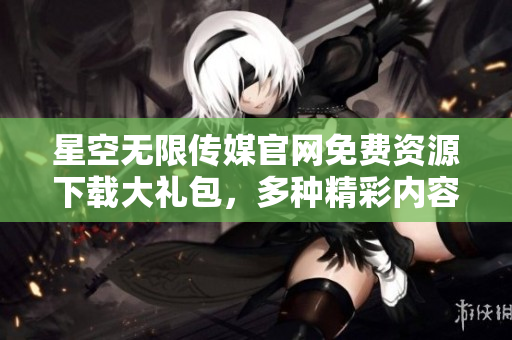 星空無限傳媒官網免費資源下載大禮包，多種精彩內容一網打盡