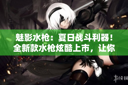魅影水槍：夏日戰(zhàn)斗利器！全新款水槍炫酷上市，讓你的夏季戰(zhàn)斗更激烈
