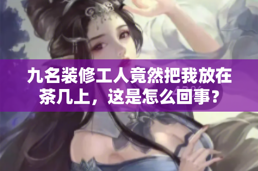 九名裝修工人竟然把我放在茶幾上，這是怎么回事？