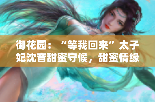 御花園：“等我回來”太子妃沈音甜蜜守候，甜蜜情緣再次續(xù)寫