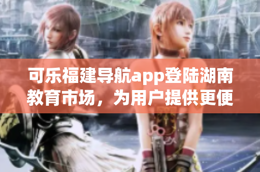 可樂福建導(dǎo)航app登陸湖南教育市場(chǎng)，為用戶提供更便捷的導(dǎo)航服務(wù)