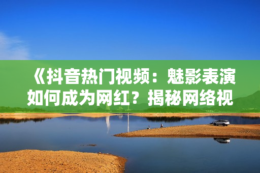 《抖音熱門(mén)視頻：魅影表演如何成為網(wǎng)紅？揭秘網(wǎng)絡(luò)視頻美學(xué)魅力》