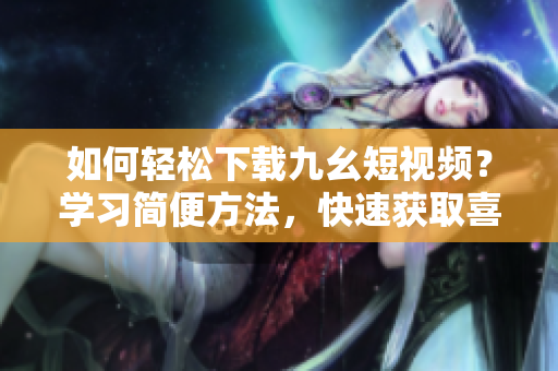 如何輕松下載九幺短視頻？學(xué)習(xí)簡(jiǎn)便方法，快速獲取喜愛(ài)視頻！