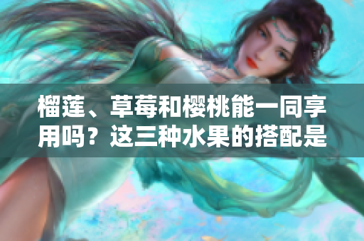 榴蓮、草莓和櫻桃能一同享用嗎？這三種水果的搭配是否可行？