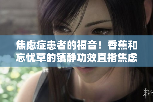 焦慮癥患者的福音！香蕉和忘憂草的鎮(zhèn)靜功效直指焦慮，實(shí)測表現(xiàn)令人驚艷！