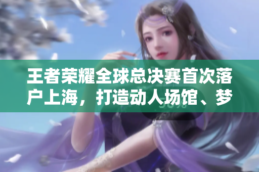 王者榮耀全球總決賽首次落戶上海，打造動(dòng)人場(chǎng)館、夢(mèng)幻專場(chǎng)展覽
