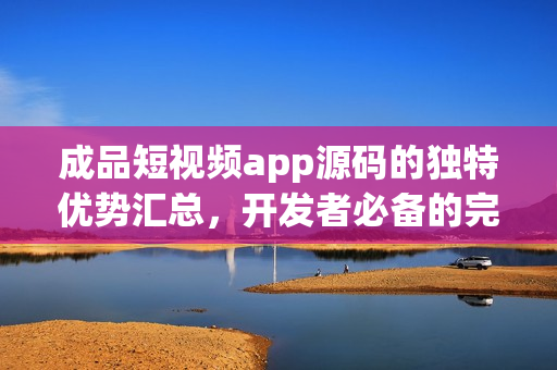 成品短視頻app源碼的獨(dú)特優(yōu)勢匯總，開發(fā)者必備的完美選擇