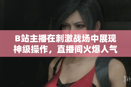 B站主播在刺激戰(zhàn)場(chǎng)中展現(xiàn)神級(jí)操作，直播間火爆人氣引爆熱議